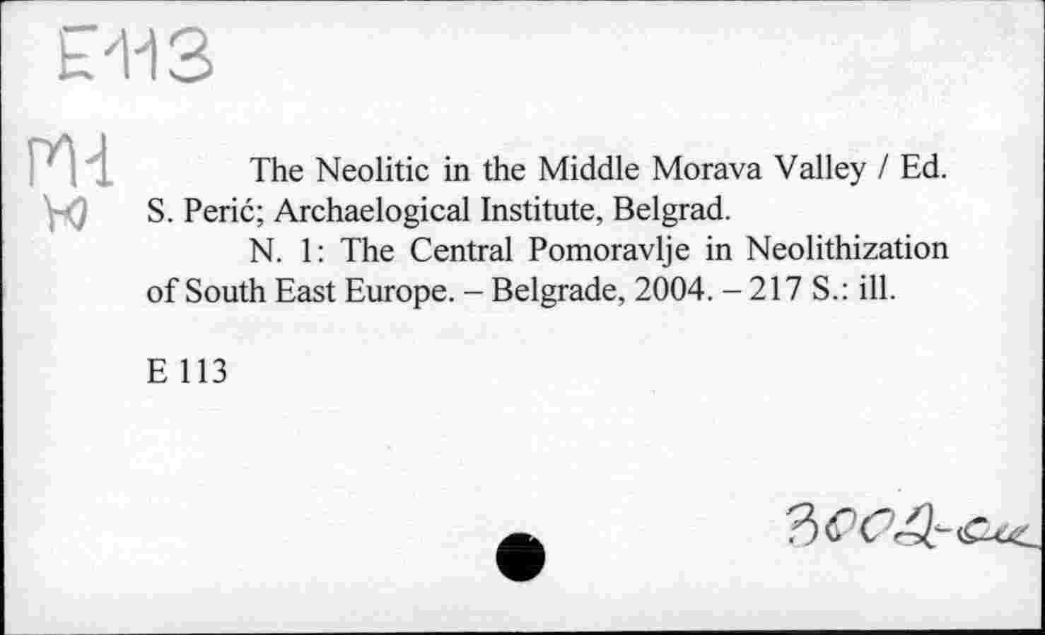 ﻿£413
The Neolitic in the Middle Morava Valley / Ed. S. Perić; Archaelogical Institute, Belgrad.
N. 1: The Central Pomoravlje in Neolithization of South East Europe. - Belgrade, 2004. - 217 S.: ill.
E 113
